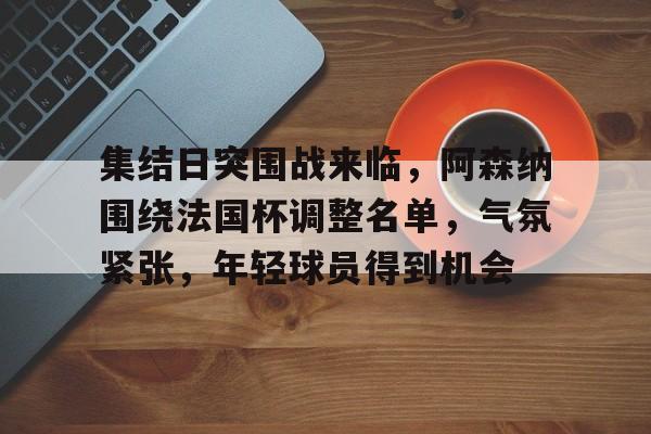 九游-集结日突围战来临，阿森纳围绕法国杯调整名单，气氛紧张，年轻球员得到机会的简单介绍