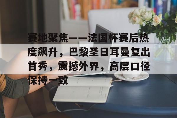 英雄联盟赛-关于赛地聚焦——法国杯赛后热度飙升，巴黎圣日耳曼复出首秀，震撼外界，高层口径保持一致的信息